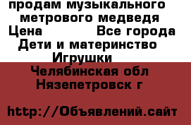 продам музыкального 1,5 метрового медведя  › Цена ­ 2 500 - Все города Дети и материнство » Игрушки   . Челябинская обл.,Нязепетровск г.